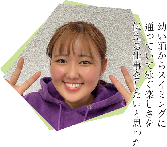 幼い頃からスイミングに通っていて泳ぐ楽しさを伝える仕事をしたいと思った